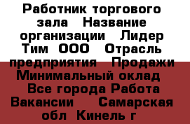 Работник торгового зала › Название организации ­ Лидер Тим, ООО › Отрасль предприятия ­ Продажи › Минимальный оклад ­ 1 - Все города Работа » Вакансии   . Самарская обл.,Кинель г.